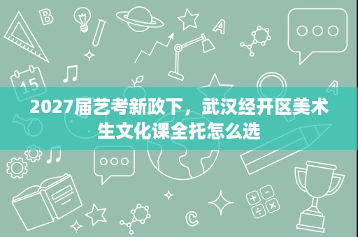 2027届艺考新政下,武汉经开区美术生文化课全托怎么选 2027届艺考新政下,武汉经开区美术生文化课全托怎么选