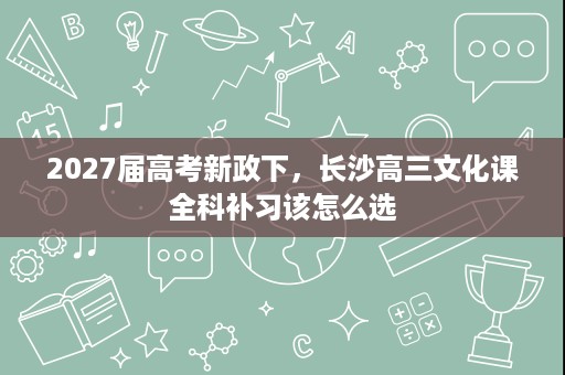 2027届高考新政下,长沙高三文化课全科补习该怎么选 2027届高考新政下,长沙高三文化课全科补习该怎么选