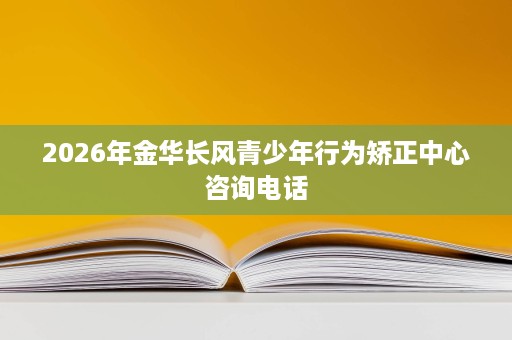 2026年金华长风青少年行为矫正中心咨询电话 2026年金华长风青少年行为矫正中心咨询电话