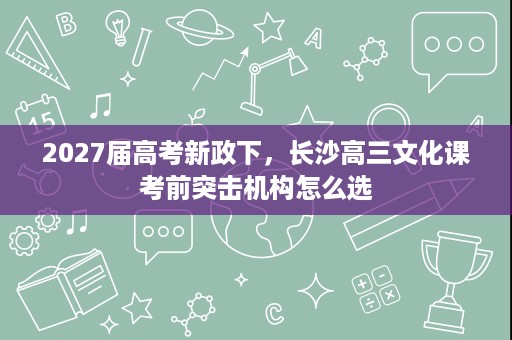 2027届高考新政下,长沙高三文化课考前突击机构怎么选 2027届高考新政下,长沙高三文化课考前突击机构怎么选