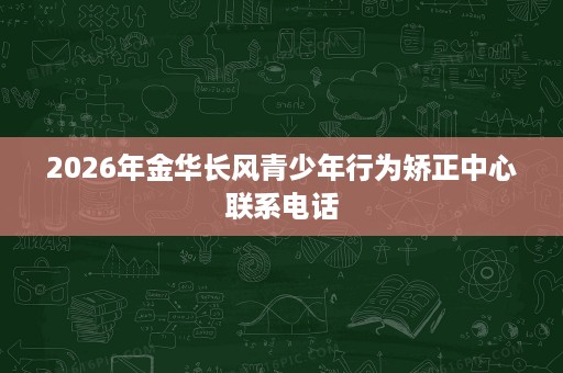2026年金华长风青少年行为矫正中心联系电话 2026年金华长风青少年行为矫正中心联系电话