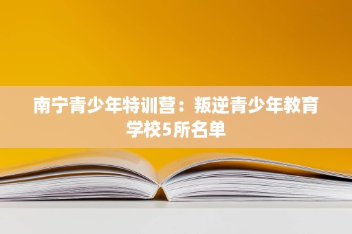 南宁青少年特训营:叛逆青少年教育学校5所名单 南宁青少年特训营:叛逆青少年教育学校5所名单