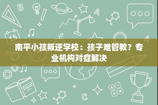 南平小孩叛逆学校：孩子难管教？专业机构对症解决