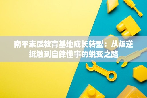 南平素质教育基地成长转型:从叛逆抵触到自律懂事的蜕变之路 南平素质教育基地成长转型:从叛逆抵触到自律懂事的蜕变之路