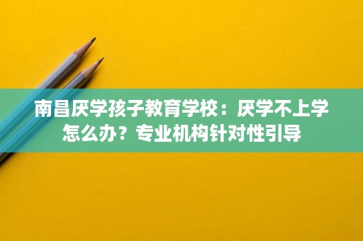 南昌厌学孩子教育学校：厌学不上学怎么办？专业机构针对性引导