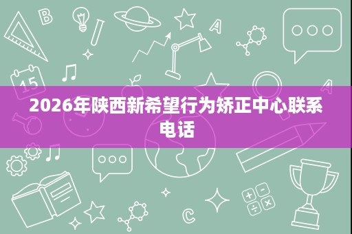 2026年陕西新希望行为矫正中心联系电话 2026年陕西新希望行为矫正中心联系电话