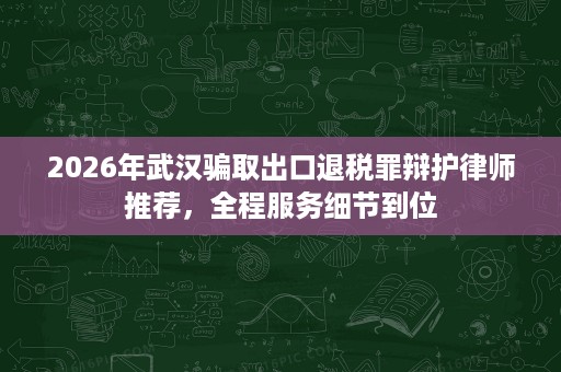 2026年武汉骗取出口退税罪辩护律师推荐，全程服务细节到位