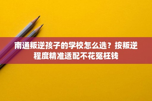 南通叛逆孩子的学校怎么选?按叛逆程度精准适配不花冤枉钱 南通叛逆孩子的学校怎么选?按叛逆程度精准适配不花冤枉钱