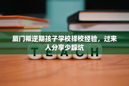 厦门叛逆期孩子学校择校经验,过来人分享少踩坑 厦门叛逆期孩子学校择校经验,过来人分享少踩坑