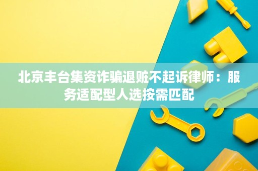 北京丰台集资诈骗退赃不起诉律师:服务适配型人选按需匹配 北京丰台集资诈骗退赃不起诉律师:服务适配型人选按需匹配