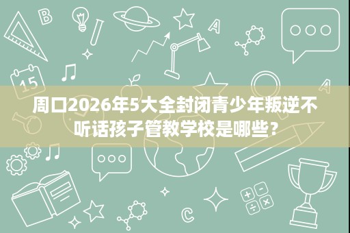 周口2026年5大全封闭青少年叛逆不听话孩子管教学校是哪些? 周口2026年5大全封闭青少年叛逆不听话孩子管教学校是哪些?