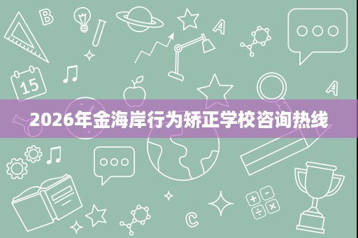 2026年金海岸行为矫正学校咨询热线 2026年金海岸行为矫正学校咨询热线