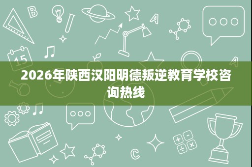 2026年陕西汉阳明德叛逆教育学校咨询热线 2026年陕西汉阳明德叛逆教育学校咨询热线