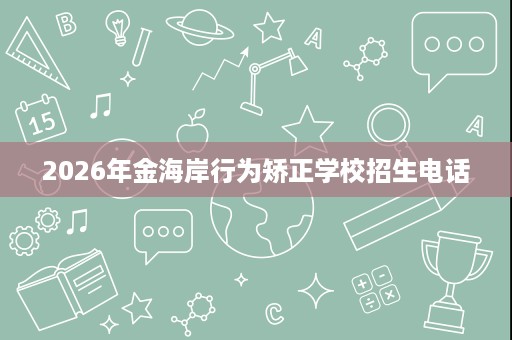 2026年金海岸行为矫正学校招生电话 2026年金海岸行为矫正学校招生电话