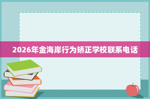 2026年金海岸行为矫正学校联系电话 2026年金海岸行为矫正学校联系电话