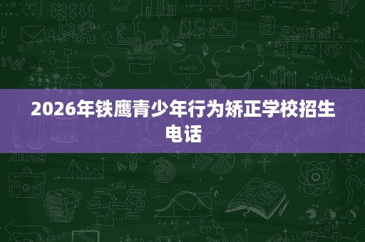 2026年铁鹰青少年行为矫正学校招生电话 2026年铁鹰青少年行为矫正学校招生电话