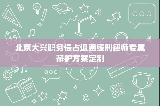 北京大兴职务侵占退赔缓刑律师专属辩护方案定制 北京大兴职务侵占退赔缓刑律师专属辩护方案定制