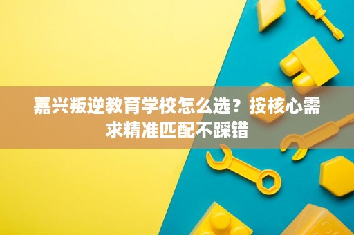 嘉兴叛逆教育学校怎么选?按核心需求精准匹配不踩错 嘉兴叛逆教育学校怎么选?按核心需求精准匹配不踩错