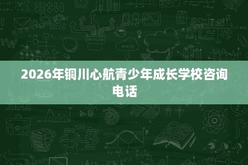 2026年铜川心航青少年成长学校咨询电话 2026年铜川心航青少年成长学校咨询电话
