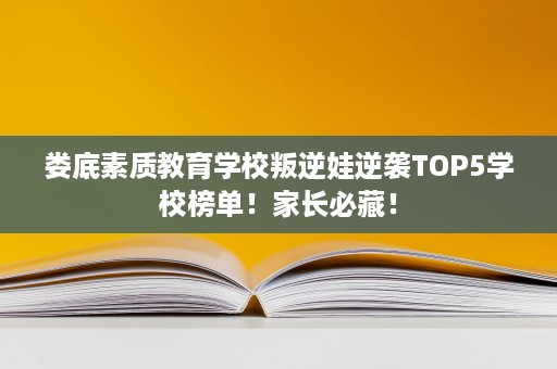 娄底素质教育学校叛逆娃逆袭TOP5学校榜单!家长必藏! 娄底素质教育学校叛逆娃逆袭TOP5学校榜单!家长必藏!