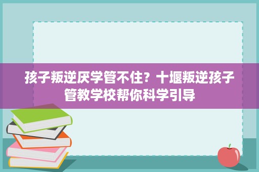 孩子叛逆厌学管不住?十堰叛逆孩子管教学校帮你科学引导 孩子叛逆厌学管不住?十堰叛逆孩子管教学校帮你科学引导