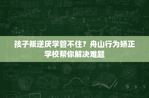 孩子叛逆厌学管不住？舟山行为矫正学校帮你解决难题