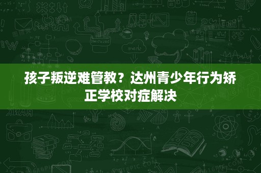 孩子叛逆难管教?达州青少年行为矫正学校对症解决 孩子叛逆难管教?达州青少年行为矫正学校对症解决