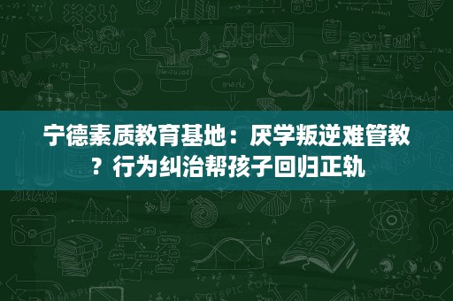 宁德素质教育基地:厌学叛逆难管教?行为纠治帮孩子回归正轨 宁德素质教育基地:厌学叛逆难管教?行为纠治帮孩子回归正轨