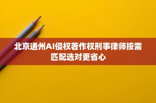 北京通州AI侵权著作权刑事律师按需匹配选对更省心 北京通州AI侵权著作权刑事律师按需匹配选对更省心
