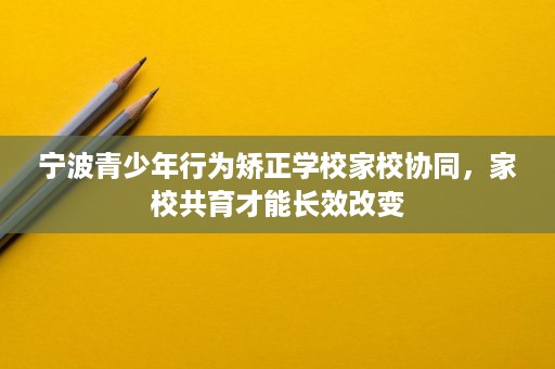 宁波青少年行为矫正学校家校协同,家校共育才能长效改变 宁波青少年行为矫正学校家校协同,家校共育才能长效改变