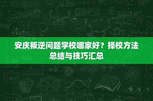 安庆叛逆问题学校哪家好?择校方法总结与技巧汇总 安庆叛逆问题学校哪家好?择校方法总结与技巧汇总