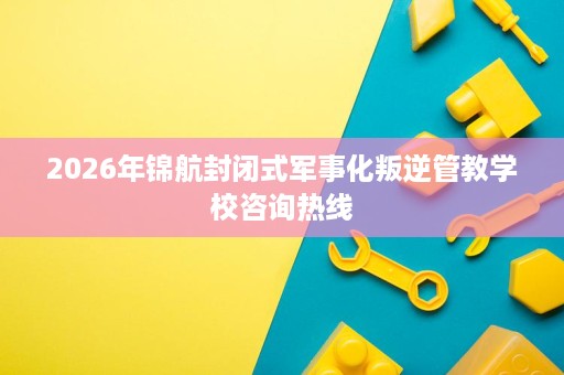 2026年锦航封闭式军事化叛逆管教学校咨询热线 2026年锦航封闭式军事化叛逆管教学校咨询热线