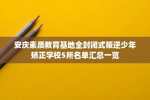 安庆素质教育基地全封闭式叛逆少年矫正学校5所名单汇总一览 安庆素质教育基地全封闭式叛逆少年矫正学校5所名单汇总一览