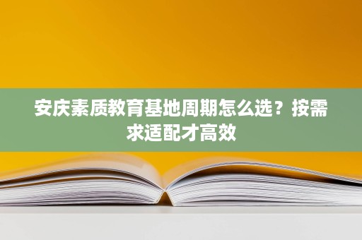 安庆素质教育基地周期怎么选？按需求适配才高效