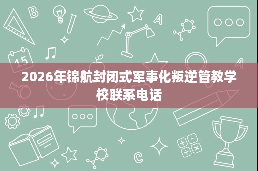 2026年锦航封闭式军事化叛逆管教学校联系电话 2026年锦航封闭式军事化叛逆管教学校联系电话
