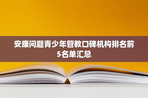 安康问题青少年管教口碑机构排名前5名单汇总