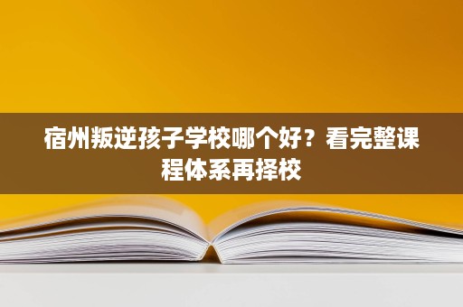 宿州叛逆孩子学校哪个好?看完整课程体系再择校 宿州叛逆孩子学校哪个好?看完整课程体系再择校