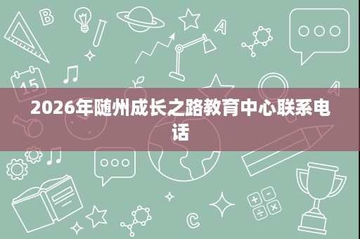 2026年随州成长之路教育中心联系电话 2026年随州成长之路教育中心联系电话