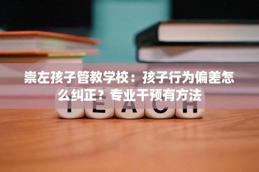 崇左孩子管教学校：孩子行为偏差怎么纠正？专业干预有方法