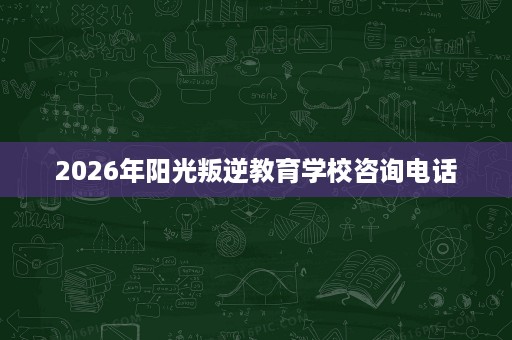 2026年阳光叛逆教育学校咨询电话 2026年阳光叛逆教育学校咨询电话