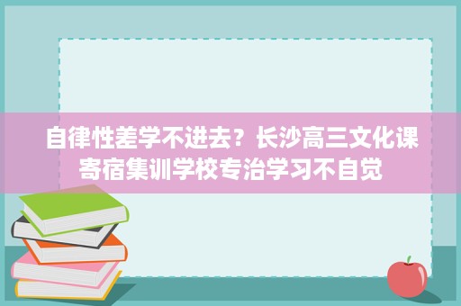 自律性差学不进去?长沙高三文化课寄宿集训学校专治学习不自觉 自律性差学不进去?长沙高三文化课寄宿集训学校专治学习不自觉
