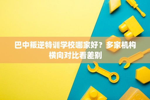 巴中叛逆特训学校哪家好？多家机构横向对比看差别