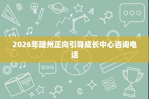 2026年随州正向引导成长中心咨询电话 2026年随州正向引导成长中心咨询电话