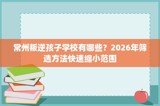 常州叛逆孩子学校有哪些?2026年筛选方法快速缩小范围 常州叛逆孩子学校有哪些?2026年筛选方法快速缩小范围
