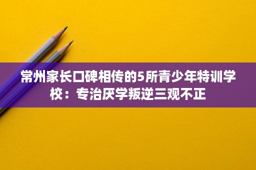 常州家长口碑相传的5所青少年特训学校:专治厌学叛逆三观不正 常州家长口碑相传的5所青少年特训学校:专治厌学叛逆三观不正