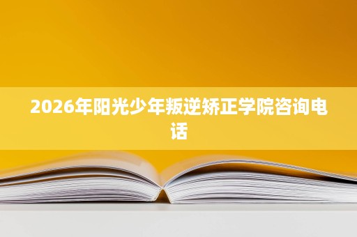 2026年阳光少年叛逆矫正学院咨询电话 2026年阳光少年叛逆矫正学院咨询电话