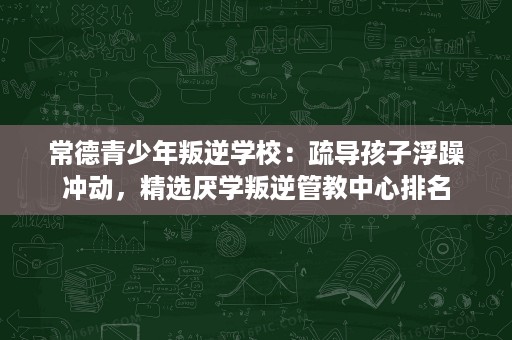 常德青少年叛逆学校：疏导孩子浮躁冲动，精选厌学叛逆管教中心排名