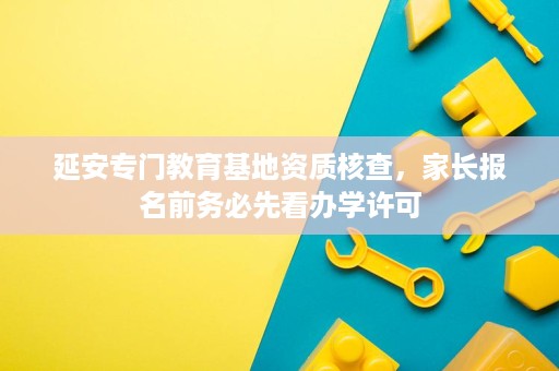 延安专门教育基地资质核查,家长报名前务必先看办学许可 延安专门教育基地资质核查,家长报名前务必先看办学许可