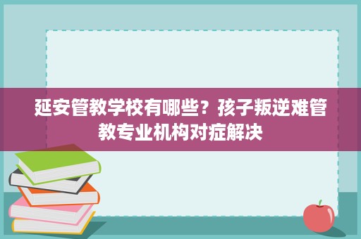 延安管教学校有哪些?孩子叛逆难管教专业机构对症解决 延安管教学校有哪些?孩子叛逆难管教专业机构对症解决