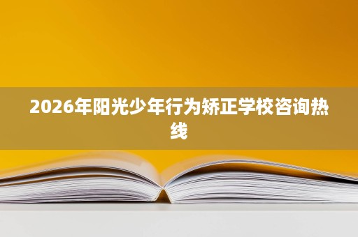 2026年阳光少年行为矫正学校咨询热线 2026年阳光少年行为矫正学校咨询热线